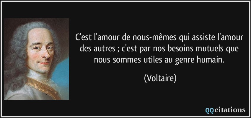 C'est l'amour de nous-mêmes qui assiste l'amour des autres ; c'est par nos besoins mutuels que nous sommes utiles au genre humain.  - Voltaire