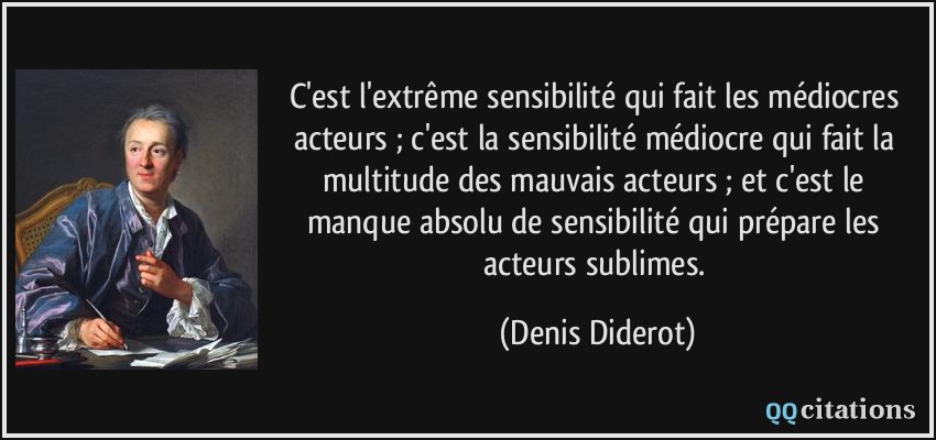 C'est l'extrême sensibilité qui fait les médiocres acteurs ; c'est la sensibilité médiocre qui fait la multitude des mauvais acteurs ; et c'est le manque absolu de sensibilité qui prépare les acteurs sublimes.  - Denis Diderot