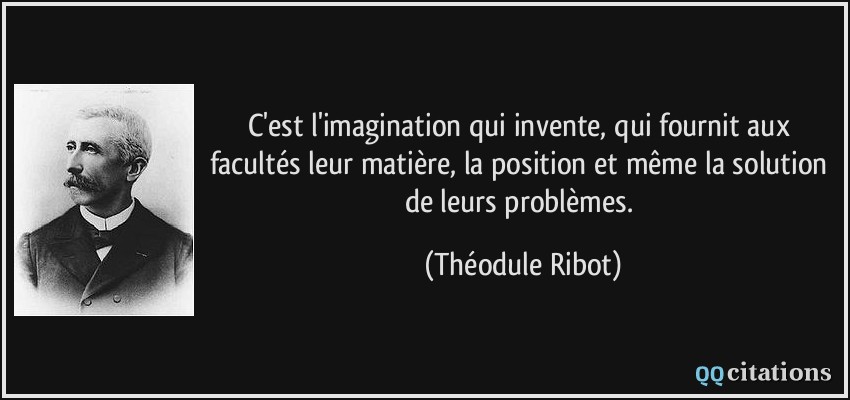 C'est l'imagination qui invente, qui fournit aux facultés leur matière, la position et même la solution de leurs problèmes.  - Théodule Ribot