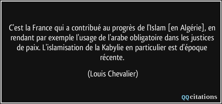 C'est la France qui a contribué au progrès de l'Islam [en Algérie], en rendant par exemple l'usage de l'arabe obligatoire dans les justices de paix. L'islamisation de la Kabylie en particulier est d'époque récente.  - Louis Chevalier