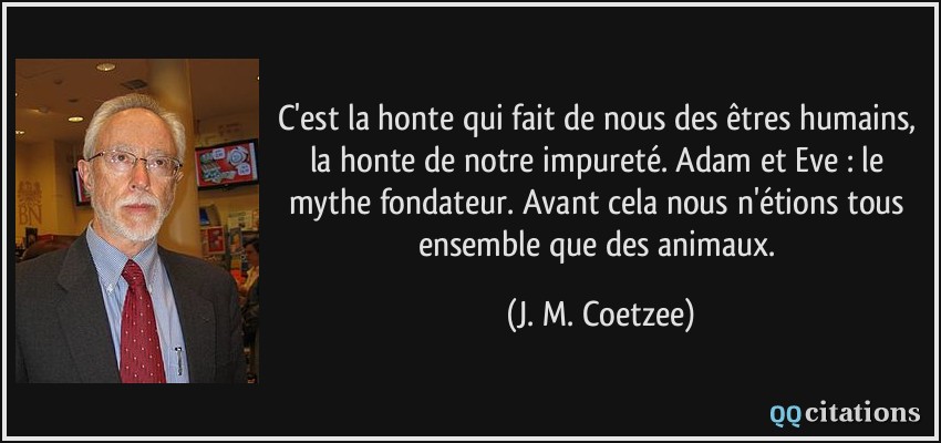 C'est la honte qui fait de nous des êtres humains, la honte de notre impureté. Adam et Eve : le mythe fondateur. Avant cela nous n'étions tous ensemble que des animaux.  - J. M. Coetzee