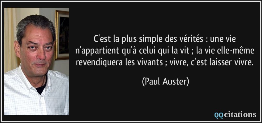 C'est la plus simple des vérités : une vie n'appartient qu'à celui qui la vit ; la vie elle-même revendiquera les vivants ; vivre, c'est laisser vivre.  - Paul Auster