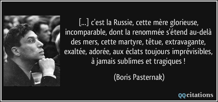 [...] c'est la Russie, cette mère glorieuse, incomparable, dont la renommée s'étend au-delà des mers, cette martyre, têtue, extravagante, exaltée, adorée, aux éclats toujours imprévisibles, à jamais sublimes et tragiques !  - Boris Pasternak