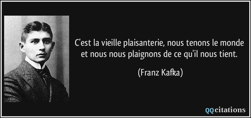 C'est la vieille plaisanterie, nous tenons le monde et nous nous plaignons de ce qu'il nous tient.  - Franz Kafka
