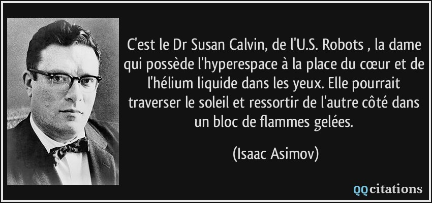 C'est le Dr Susan Calvin, de l'U.S. Robots , la dame qui possède l'hyperespace à la place du cœur et de l'hélium liquide dans les yeux. Elle pourrait traverser le soleil et ressortir de l'autre côté dans un bloc de flammes gelées.  - Isaac Asimov