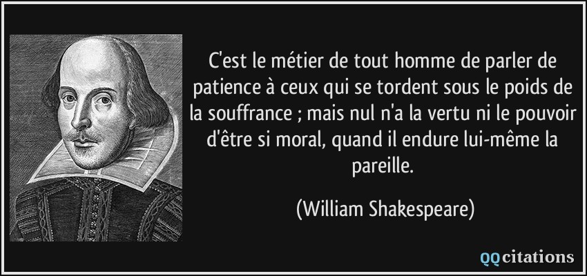 C'est le métier de tout homme de parler de patience à ceux qui se tordent sous le poids de la souffrance ; mais nul n'a la vertu ni le pouvoir d'être si moral, quand il endure lui-même la pareille.  - William Shakespeare