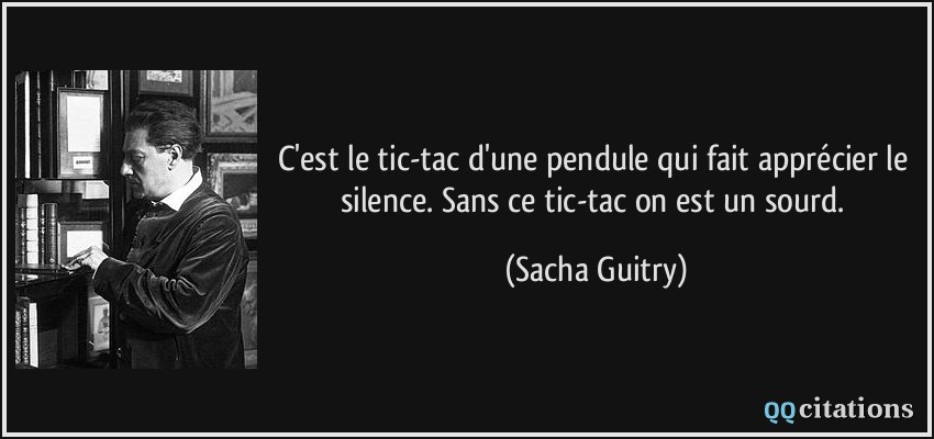 C'est le tic-tac d'une pendule qui fait apprécier le silence. Sans ce tic-tac on est un sourd.  - Sacha Guitry