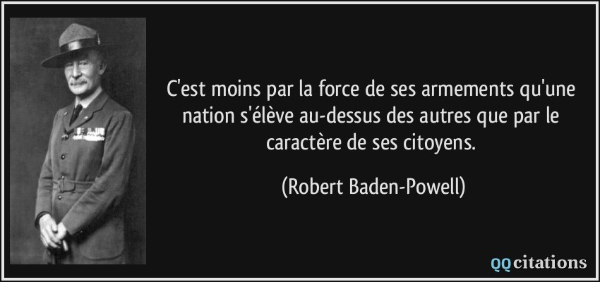 C'est moins par la force de ses armements qu'une nation s'élève au-dessus des autres que par le caractère de ses citoyens.  - Robert Baden-Powell