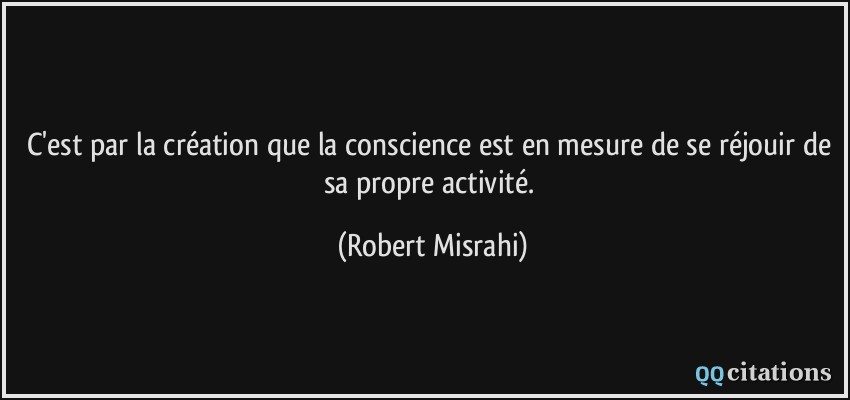 C'est par la création que la conscience est en mesure de se réjouir de sa propre activité.  - Robert Misrahi