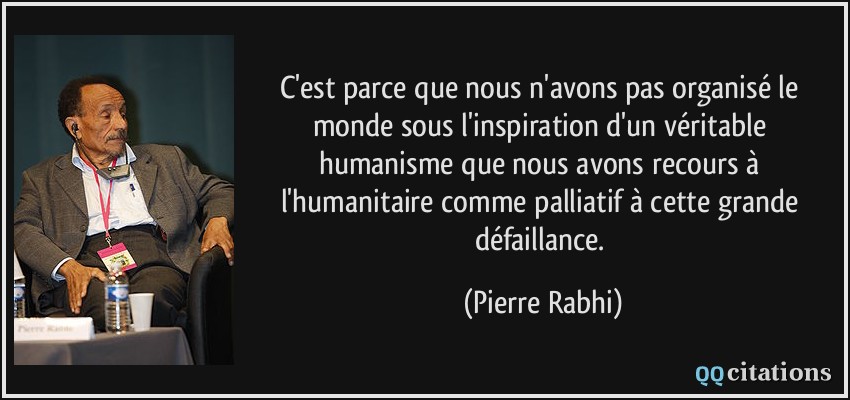 C'est parce que nous n'avons pas organisé le monde sous l'inspiration d'un véritable humanisme que nous avons recours à l'humanitaire comme palliatif à cette grande défaillance.  - Pierre Rabhi
