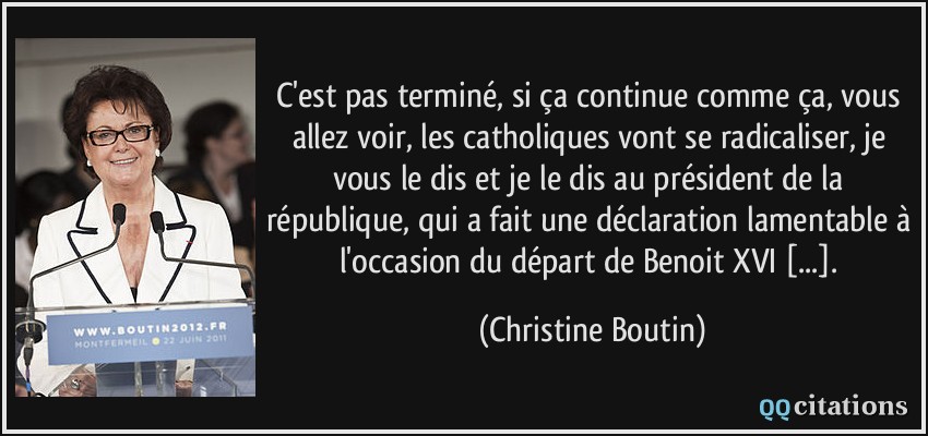 C'est pas terminé, si ça continue comme ça, vous allez voir, les catholiques vont se radicaliser, je vous le dis et je le dis au président de la république, qui a fait une déclaration lamentable à l'occasion du départ de Benoit XVI [...].  - Christine Boutin