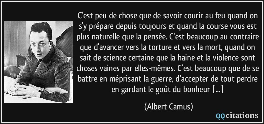 C'est peu de chose que de savoir courir au feu quand on s'y prépare depuis toujours et quand la course vous est plus naturelle que la pensée. C'est beaucoup au contraire que d'avancer vers la torture et vers la mort, quand on sait de science certaine que la haine et la violence sont choses vaines par elles-mêmes. C'est beaucoup que de se battre en méprisant la guerre, d'accepter de tout perdre en gardant le goût du bonheur [...]  - Albert Camus