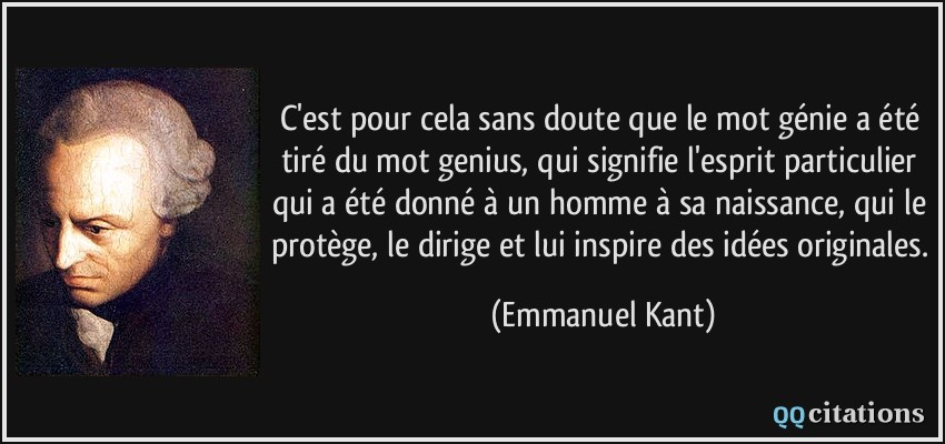 C'est pour cela sans doute que le mot génie a été tiré du mot genius, qui signifie l'esprit particulier qui a été donné à un homme à sa naissance, qui le protège, le dirige et lui inspire des idées originales.  - Emmanuel Kant