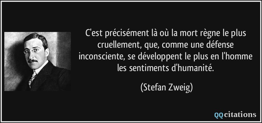 C'est précisément là où la mort règne le plus cruellement, que, comme une défense inconsciente, se développent le plus en l'homme les sentiments d'humanité.  - Stefan Zweig