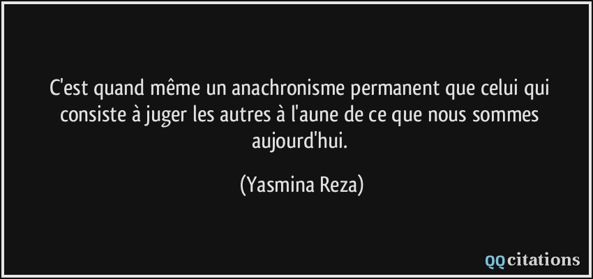 C'est quand même un anachronisme permanent que celui qui consiste à juger les autres à l'aune de ce que nous sommes aujourd'hui.  - Yasmina Reza