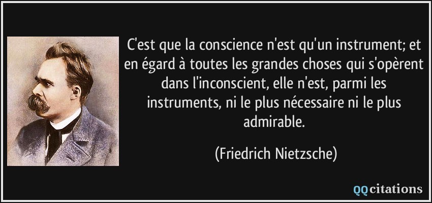 C'est que la conscience n'est qu'un instrument; et en égard à toutes les grandes choses qui s'opèrent dans l'inconscient, elle n'est, parmi les instruments, ni le plus nécessaire ni le plus admirable.  - Friedrich Nietzsche