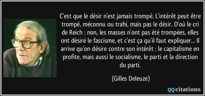 C'est que le désir n'est jamais trompé. L'intérêt peut être trompé, méconnu ou trahi, mais pas le désir. D'où le cri de Reich : non, les masses n'ont pas été trompées, elles ont désiré le fascisme, et c'est ça qu'il faut expliquer... Il arrive qu'on désire contre son intérêt : le capitalisme en profite, mais aussi le socialisme, le parti et la direction du parti.  - Gilles Deleuze