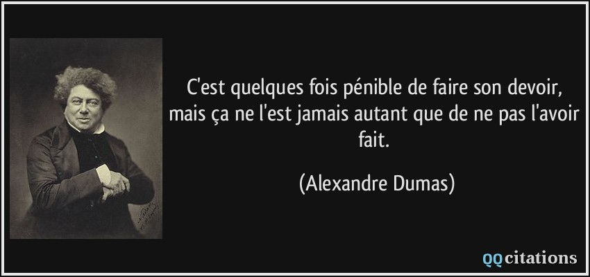 C'est quelques fois pénible de faire son devoir, mais ça ne l'est jamais autant que de ne pas l'avoir fait.  - Alexandre Dumas