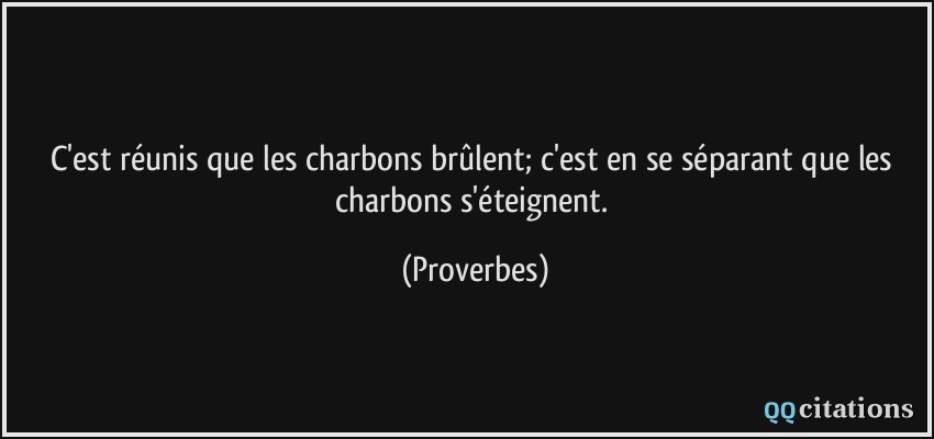 C'est réunis que les charbons brûlent; c'est en se séparant que les charbons s'éteignent.  - Proverbes