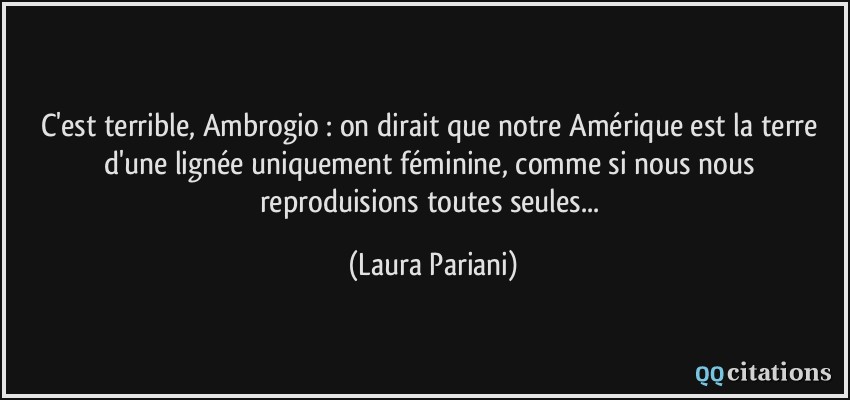 C'est terrible, Ambrogio : on dirait que notre Amérique est la terre d'une lignée uniquement féminine, comme si nous nous reproduisions toutes seules...  - Laura Pariani
