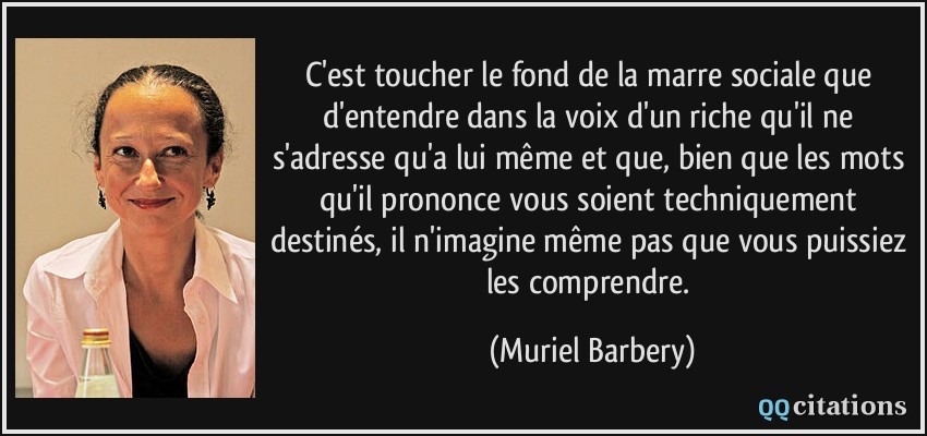 C'est toucher le fond de la marre sociale que d'entendre dans la voix d'un riche qu'il ne s'adresse qu'a lui même et que, bien que les mots qu'il prononce vous soient techniquement destinés, il n'imagine même pas que vous puissiez les comprendre.  - Muriel Barbery