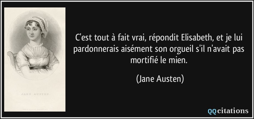 C'est tout à fait vrai, répondit Elisabeth, et je lui pardonnerais aisément son orgueil s'il n'avait pas mortifié le mien.  - Jane Austen