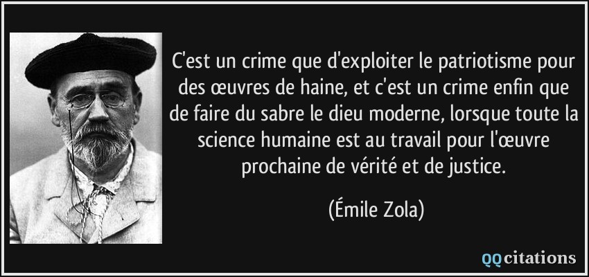C'est un crime que d'exploiter le patriotisme pour des œuvres de haine, et c'est un crime enfin que de faire du sabre le dieu moderne, lorsque toute la science humaine est au travail pour l'œuvre prochaine de vérité et de justice.  - Émile Zola