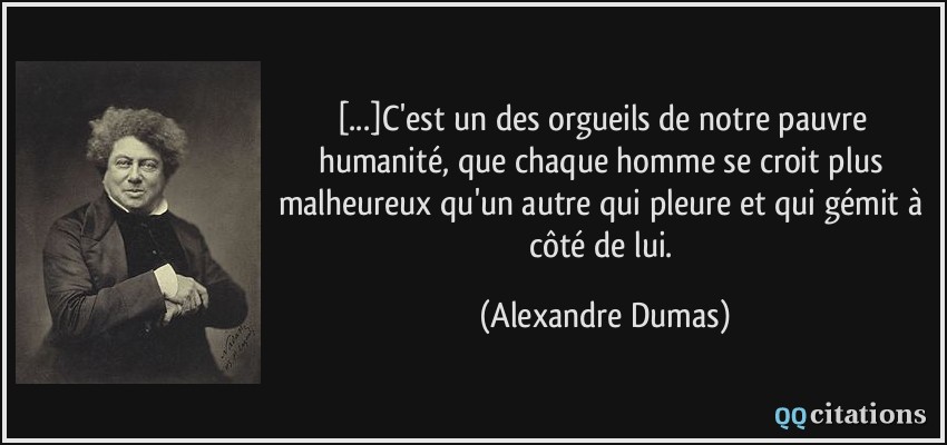 [...]C'est un des orgueils de notre pauvre humanité, que chaque homme se croit plus malheureux qu'un autre qui pleure et qui gémit à côté de lui.  - Alexandre Dumas