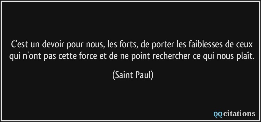 C'est un devoir pour nous, les forts, de porter les faiblesses de ceux qui n'ont pas cette force et de ne point rechercher ce qui nous plaît.  - Saint Paul