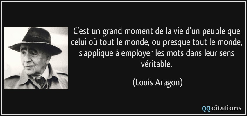 C'est un grand moment de la vie d'un peuple que celui où tout le monde, ou presque tout le monde, s'applique à employer les mots dans leur sens véritable.  - Louis Aragon