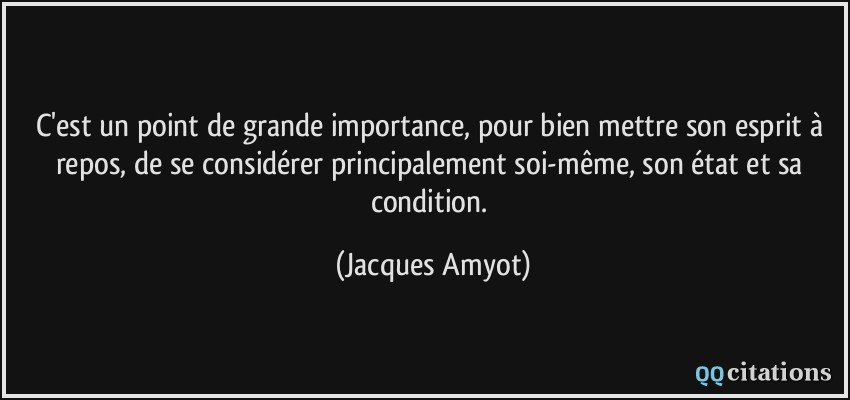 C'est un point de grande importance, pour bien mettre son esprit à repos, de se considérer principalement soi-même, son état et sa condition.  - Jacques Amyot