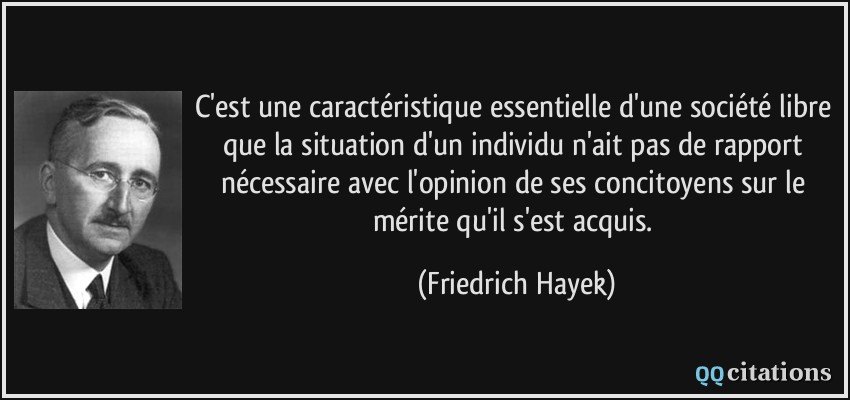 C'est une caractéristique essentielle d'une société libre que la situation d'un individu n'ait pas de rapport nécessaire avec l'opinion de ses concitoyens sur le mérite qu'il s'est acquis.  - Friedrich Hayek