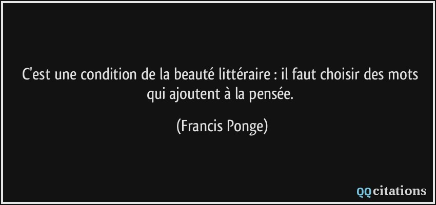 C'est une condition de la beauté littéraire : il faut choisir des mots qui ajoutent à la pensée.  - Francis Ponge