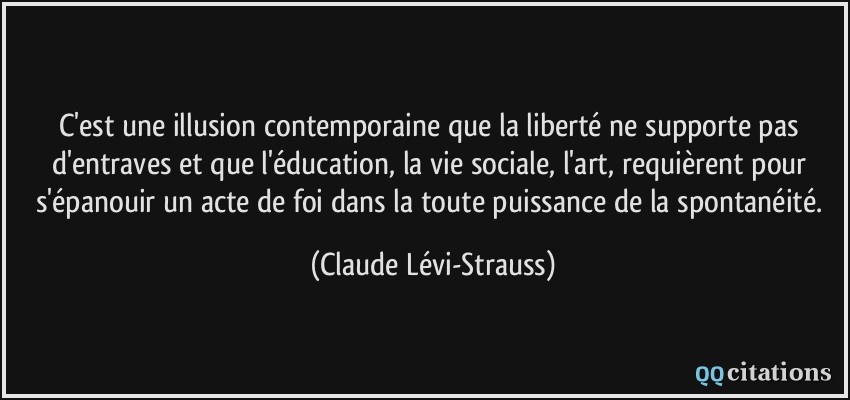 C'est une illusion contemporaine que la liberté ne supporte pas d'entraves et que l'éducation, la vie sociale, l'art, requièrent pour s'épanouir un acte de foi dans la toute puissance de la spontanéité.  - Claude Lévi-Strauss