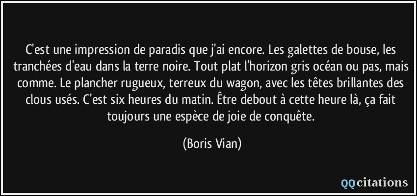 C'est une impression de paradis que j'ai encore. Les galettes de bouse, les tranchées d'eau dans la terre noire. Tout plat l'horizon gris océan ou pas, mais comme. Le plancher rugueux, terreux du wagon, avec les têtes brillantes des clous usés. C'est six heures du matin. Être debout à cette heure là, ça fait toujours une espèce de joie de conquête.  - Boris Vian