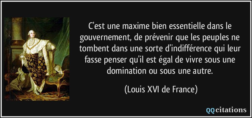 C'est une maxime bien essentielle dans le gouvernement, de prévenir que les peuples ne tombent dans une sorte d'indifférence qui leur fasse penser qu'il est égal de vivre sous une domination ou sous une autre.  - Louis XVI de France