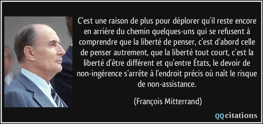 C'est une raison de plus pour déplorer qu'il reste encore en arrière du chemin quelques-uns qui se refusent à comprendre que la liberté de penser, c'est d'abord celle de penser autrement, que la liberté tout court, c'est la liberté d'être différent et qu'entre États, le devoir de non-ingérence s'arrête à l'endroit précis où naît le risque de non-assistance.  - François Mitterrand