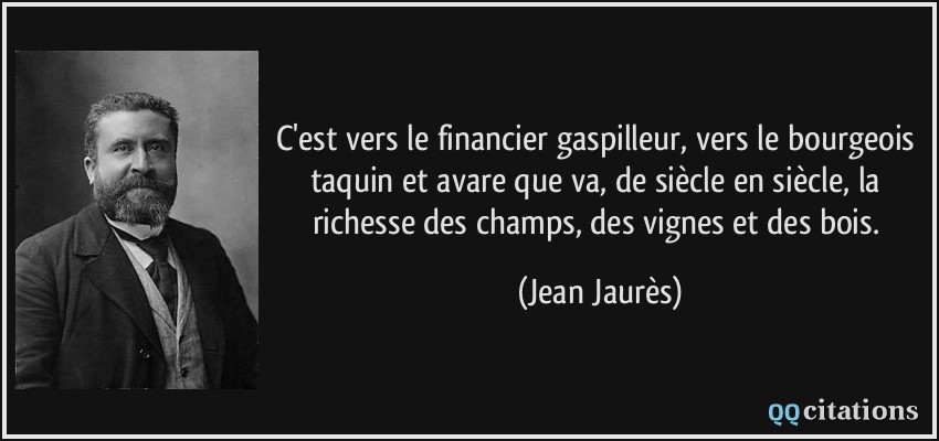 C'est vers le financier gaspilleur, vers le bourgeois taquin et avare que va, de siècle en siècle, la richesse des champs, des vignes et des bois.  - Jean Jaurès