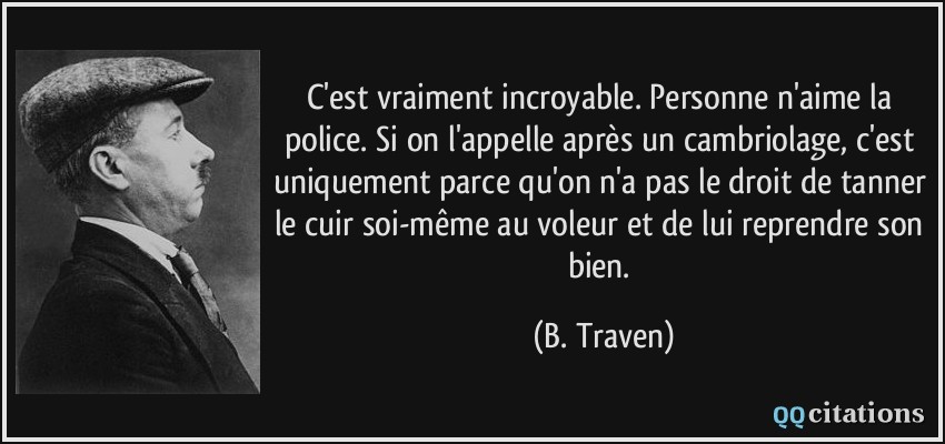 C'est vraiment incroyable. Personne n'aime la police. Si on l'appelle après un cambriolage, c'est uniquement parce qu'on n'a pas le droit de tanner le cuir soi-même au voleur et de lui reprendre son bien.  - B. Traven