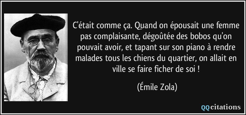 C'était comme ça. Quand on épousait une femme pas complaisante, dégoûtée des bobos qu'on pouvait avoir, et tapant sur son piano à rendre malades tous les chiens du quartier, on allait en ville se faire ficher de soi !  - Émile Zola