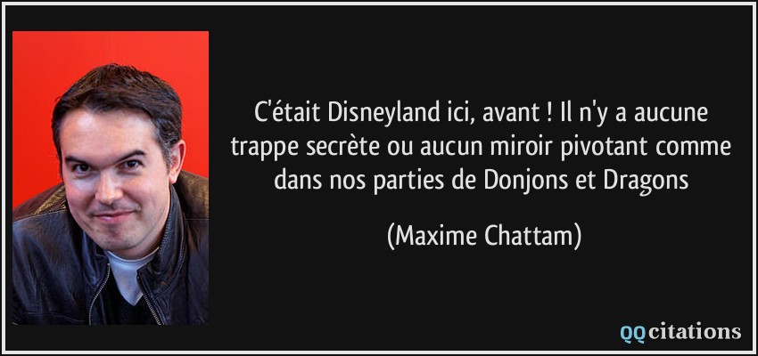 C'était Disneyland ici, avant ! Il n'y a aucune trappe secrète ou aucun miroir pivotant comme dans nos parties de Donjons et Dragons  - Maxime Chattam