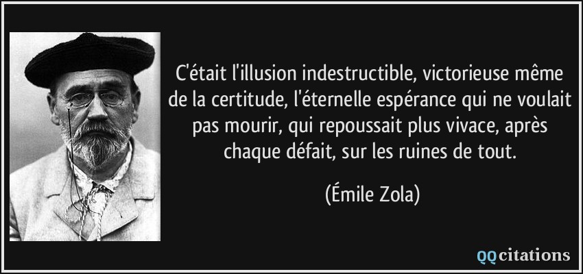 C'était l'illusion indestructible, victorieuse même de la certitude, l'éternelle espérance qui ne voulait pas mourir, qui repoussait plus vivace, après chaque défait, sur les ruines de tout.  - Émile Zola