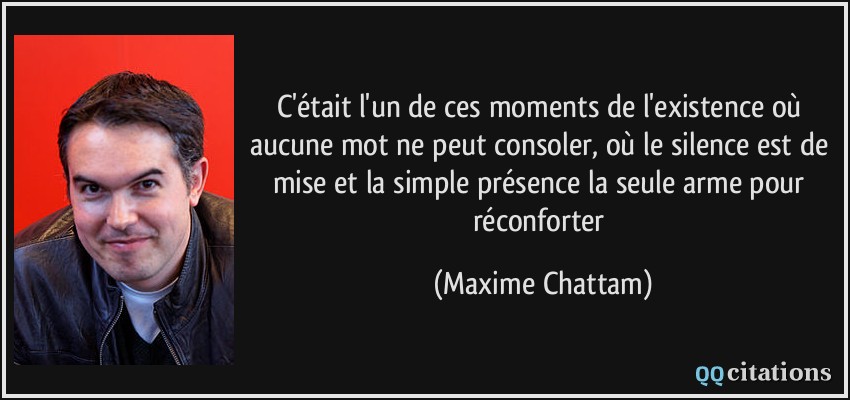 C'était l'un de ces moments de l'existence où aucune mot ne peut consoler, où le silence est de mise et la simple présence la seule arme pour réconforter  - Maxime Chattam