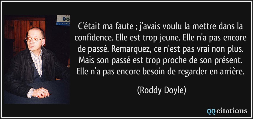 C'était ma faute ; j'avais voulu la mettre dans la confidence. Elle est trop jeune. Elle n'a pas encore de passé. Remarquez, ce n'est pas vrai non plus. Mais son passé est trop proche de son présent. Elle n'a pas encore besoin de regarder en arrière.  - Roddy Doyle