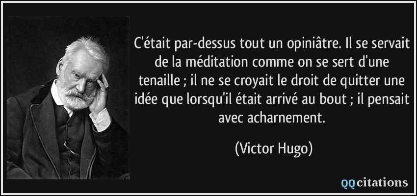 C'était par-dessus tout un opiniâtre. Il se servait de la méditation comme on se sert d'une tenaille ; il ne se croyait le droit de quitter une idée que lorsqu'il était arrivé au bout ; il pensait avec acharnement.  - Victor Hugo