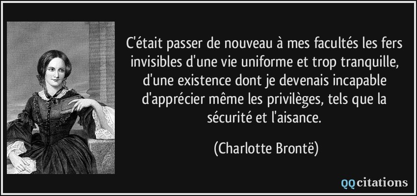 C'était passer de nouveau à mes facultés les fers invisibles d'une vie uniforme et trop tranquille, d'une existence dont je devenais incapable d'apprécier même les privilèges, tels que la sécurité et l'aisance.  - Charlotte Brontë