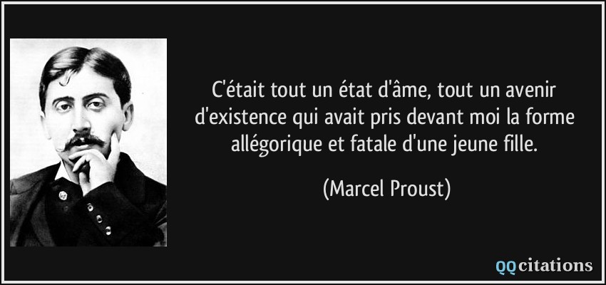 C'était tout un état d'âme, tout un avenir d'existence qui avait pris devant moi la forme allégorique et fatale d'une jeune fille.  - Marcel Proust