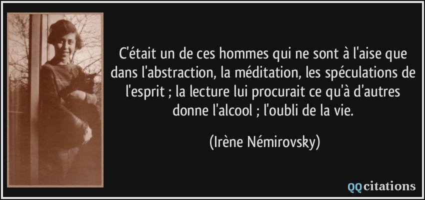 C'était un de ces hommes qui ne sont à l'aise que dans l'abstraction, la méditation, les spéculations de l'esprit ; la lecture lui procurait ce qu'à d'autres donne l'alcool ; l'oubli de la vie.  - Irène Némirovsky