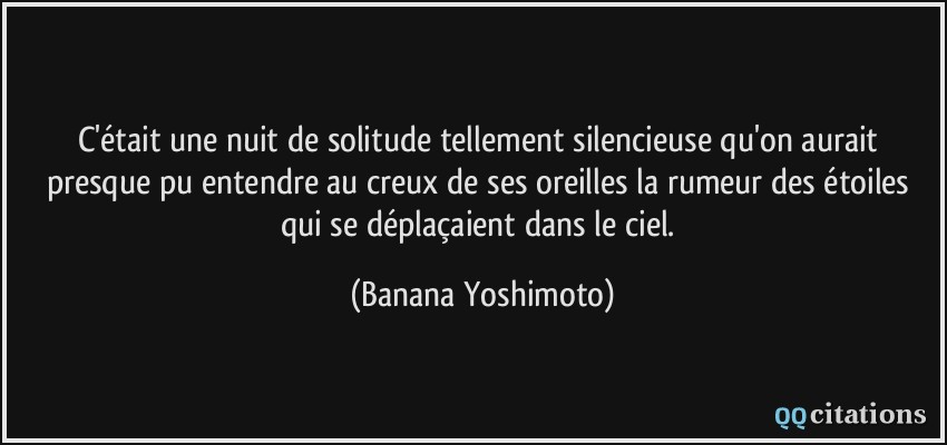 C'était une nuit de solitude tellement silencieuse qu'on aurait presque pu entendre au creux de ses oreilles la rumeur des étoiles qui se déplaçaient dans le ciel.  - Banana Yoshimoto