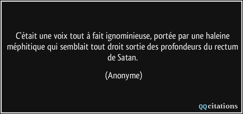 C'était une voix tout à fait ignominieuse, portée par une haleine méphitique qui semblait tout droit sortie des profondeurs du rectum de Satan.  - Anonyme